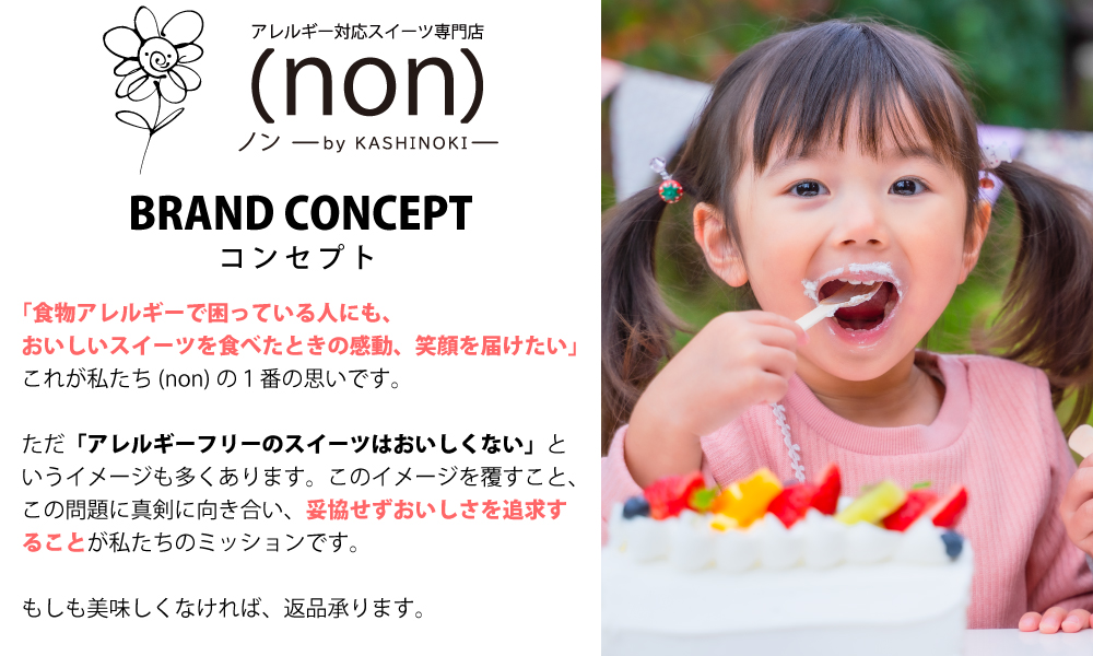 「食物アレルギーで困っている人に、美味しいお菓子を届けたい。スイーツを食べて感動し、笑顔になってほしい。」これが(non)の1番の思いです。 (non)のブランドコンセプト