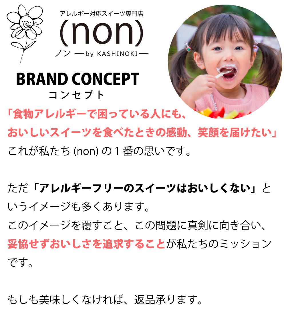 「食物アレルギーで困っている人に、美味しいお菓子を届けたい。スイーツを食べて感動し、笑顔になってほしい。」これが(non)の1番の思いです。 (non)のブランドコンセプト